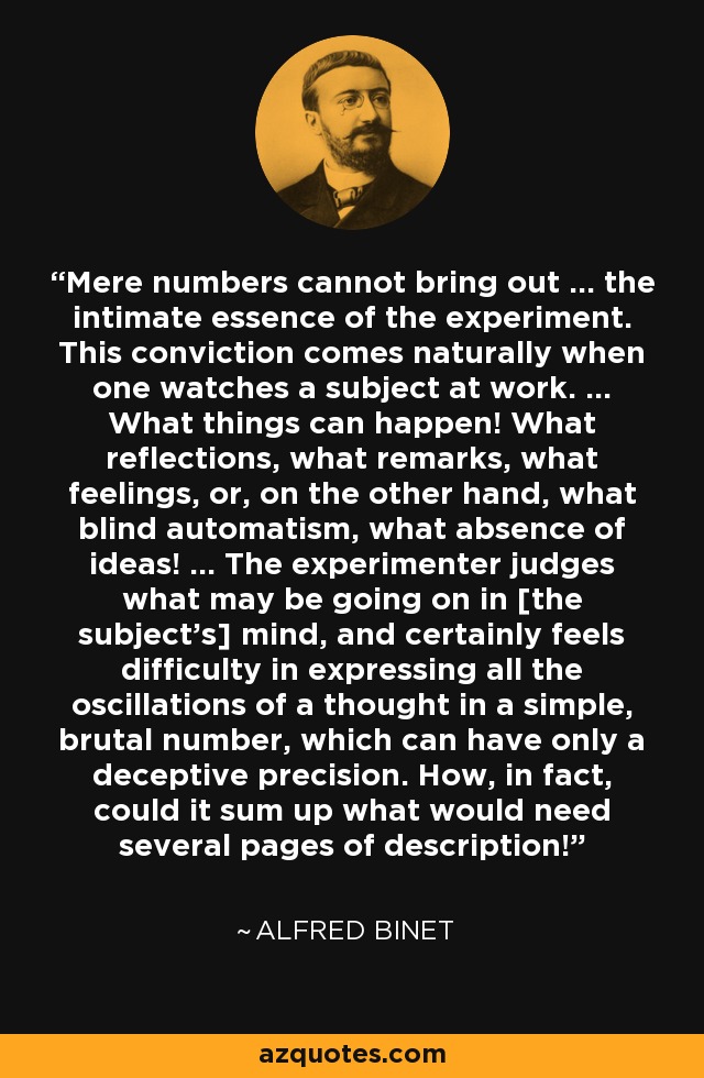 Mere numbers cannot bring out ... the intimate essence of the experiment. This conviction comes naturally when one watches a subject at work. ... What things can happen! What reflections, what remarks, what feelings, or, on the other hand, what blind automatism, what absence of ideas! ... The experimenter judges what may be going on in [the subject's] mind, and certainly feels difficulty in expressing all the oscillations of a thought in a simple, brutal number, which can have only a deceptive precision. How, in fact, could it sum up what would need several pages of description! - Alfred Binet