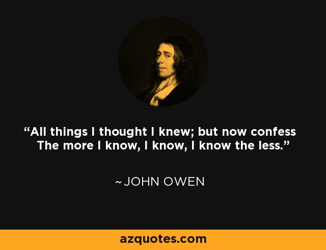 All things I thought I knew; but now confess The more I know, I know, I know the less. - John Owen