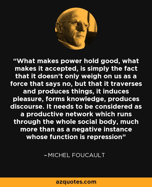 What makes power hold good, what makes it accepted, is simply the fact that it doesn't only weigh on us as a force that says no, but that it traverses and produces things, it induces pleasure, forms knowledge, produces discourse. It needs to be considered as a productive network which runs through the whole social body, much more than as a negative instance whose function is repression - Michel Foucault