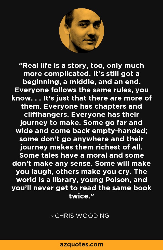 Real life is a story, too, only much more complicated. It’s still got a beginning, a middle, and an end. Everyone follows the same rules, you know. . . It’s just that there are more of them. Everyone has chapters and cliffhangers. Everyone has their journey to make. Some go far and wide and come back empty-handed; some don’t go anywhere and their journey makes them richest of all. Some tales have a moral and some don’t make any sense. Some will make you laugh, others make you cry. The world is a library, young Poison, and you’ll never get to read the same book twice. - Chris Wooding