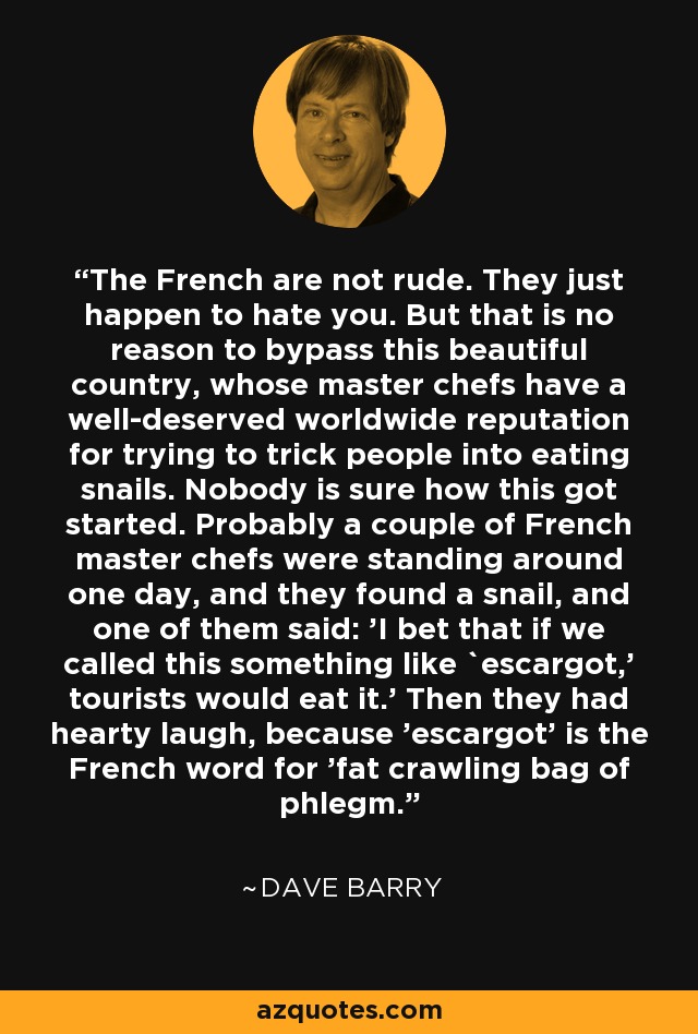 The French are not rude. They just happen to hate you. But that is no reason to bypass this beautiful country, whose master chefs have a well-deserved worldwide reputation for trying to trick people into eating snails. Nobody is sure how this got started. Probably a couple of French master chefs were standing around one day, and they found a snail, and one of them said: 'I bet that if we called this something like `escargot,' tourists would eat it.' Then they had hearty laugh, because 'escargot' is the French word for 'fat crawling bag of phlegm.' - Dave Barry