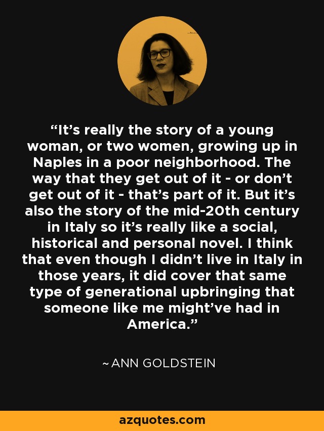 It's really the story of a young woman, or two women, growing up in Naples in a poor neighborhood. The way that they get out of it - or don't get out of it - that's part of it. But it's also the story of the mid-20th century in Italy so it's really like a social, historical and personal novel. I think that even though I didn't live in Italy in those years, it did cover that same type of generational upbringing that someone like me might've had in America. - Ann Goldstein