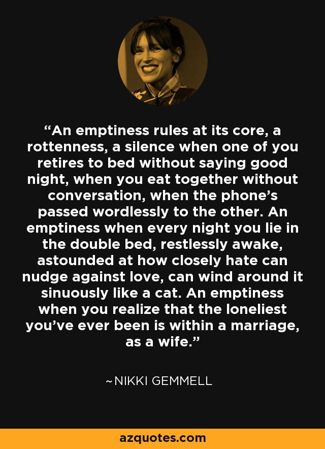 An emptiness rules at its core, a rottenness, a silence when one of you retires to bed without saying good night, when you eat together without conversation, when the phone's passed wordlessly to the other. An emptiness when every night you lie in the double bed, restlessly awake, astounded at how closely hate can nudge against love, can wind around it sinuously like a cat. An emptiness when you realize that the loneliest you've ever been is within a marriage, as a wife. - Nikki Gemmell