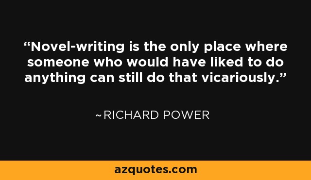 Novel-writing is the only place where someone who would have liked to do anything can still do that vicariously. - Richard Power