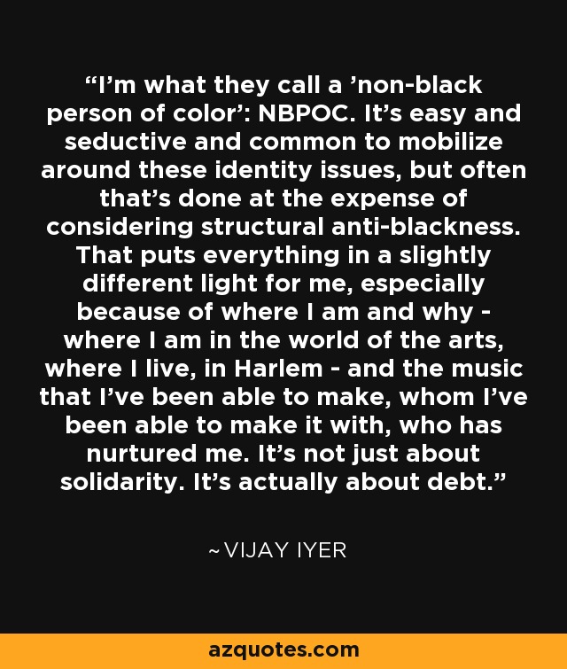 I'm what they call a 'non-black person of color': NBPOC. It's easy and seductive and common to mobilize around these identity issues, but often that's done at the expense of considering structural anti-blackness. That puts everything in a slightly different light for me, especially because of where I am and why - where I am in the world of the arts, where I live, in Harlem - and the music that I've been able to make, whom I've been able to make it with, who has nurtured me. It's not just about solidarity. It's actually about debt. - Vijay Iyer