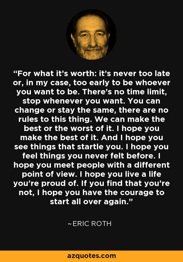 For what it’s worth: it’s never too late or, in my case, too early to be whoever you want to be. There’s no time limit, stop whenever you want. You can change or stay the same, there are no rules to this thing. We can make the best or the worst of it. I hope you make the best of it. And I hope you see things that startle you. I hope you feel things you never felt before. I hope you meet people with a different point of view. I hope you live a life you’re proud of. If you find that you’re not, I hope you have the courage to start all over again. - Eric Roth
