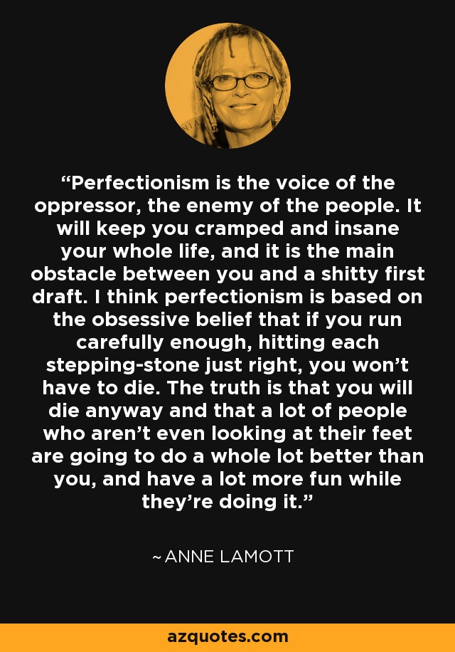 Perfectionism is the voice of the oppressor, the enemy of the people. It will keep you cramped and insane your whole life, and it is the main obstacle between you and a shitty first draft. I think perfectionism is based on the obsessive belief that if you run carefully enough, hitting each stepping-stone just right, you won't have to die. The truth is that you will die anyway and that a lot of people who aren't even looking at their feet are going to do a whole lot better than you, and have a lot more fun while they're doing it. - Anne Lamott