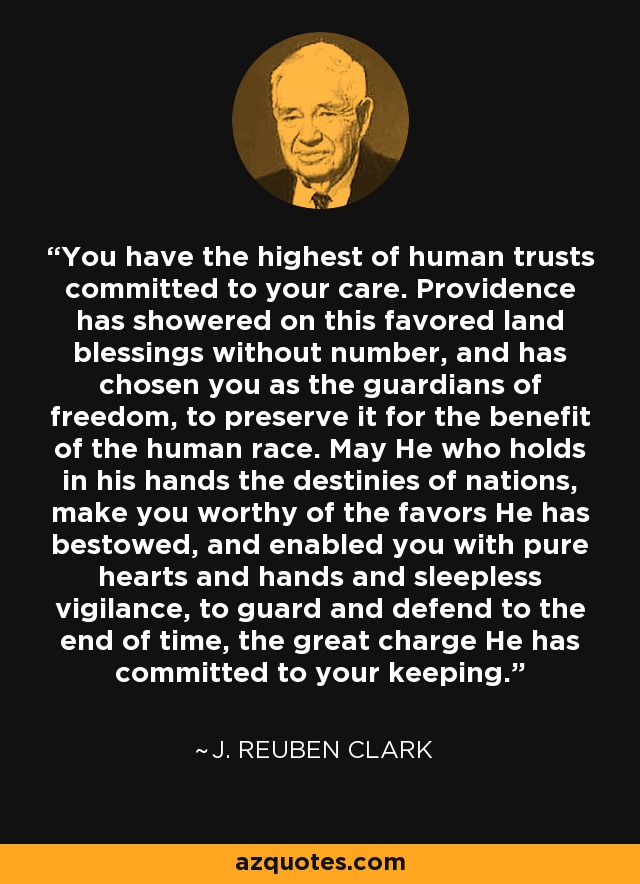 You have the highest of human trusts committed to your care. Providence has showered on this favored land blessings without number, and has chosen you as the guardians of freedom, to preserve it for the benefit of the human race. May He who holds in his hands the destinies of nations, make you worthy of the favors He has bestowed, and enabled you with pure hearts and hands and sleepless vigilance, to guard and defend to the end of time, the great charge He has committed to your keeping. - J. Reuben Clark