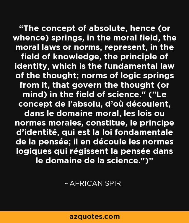 The concept of absolute, hence (or whence) springs, in the moral field, the moral laws or norms, represent, in the field of knowledge, the principle of identity, which is the fundamental law of the thought; norms of logic springs from it, that govern the thought (or mind) in the field of science.