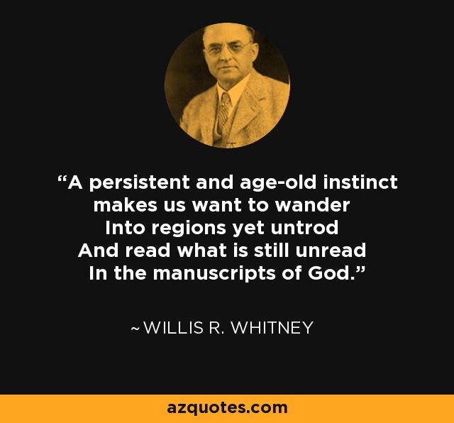 A persistent and age-old instinct makes us want to wander Into regions yet untrod And read what is still unread In the manuscripts of God. - Willis R. Whitney