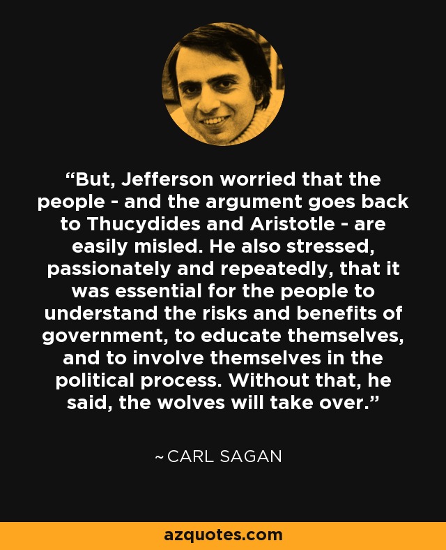 But, Jefferson worried that the people - and the argument goes back to Thucydides and Aristotle - are easily misled. He also stressed, passionately and repeatedly, that it was essential for the people to understand the risks and benefits of government, to educate themselves, and to involve themselves in the political process. Without that, he said, the wolves will take over. - Carl Sagan