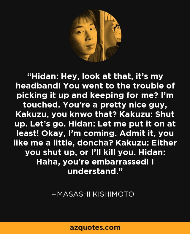 Hidan: Hey, look at that, it's my headband! You went to the trouble of picking it up and keeping for me? I'm touched. You're a pretty nice guy, Kakuzu, you knwo that? Kakuzu: Shut up. Let's go. Hidan: Let me put it on at least! Okay, I'm coming. Admit it, you like me a little, doncha? Kakuzu: Either you shut up, or I'll kill you. Hidan: Haha, you're embarrassed! I understand. - Masashi Kishimoto