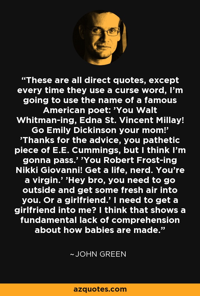 These are all direct quotes, except every time they use a curse word, I'm going to use the name of a famous American poet: 'You Walt Whitman-ing, Edna St. Vincent Millay! Go Emily Dickinson your mom!' 'Thanks for the advice, you pathetic piece of E.E. Cummings, but I think I'm gonna pass.' 'You Robert Frost-ing Nikki Giovanni! Get a life, nerd. You're a virgin.' 'Hey bro, you need to go outside and get some fresh air into you. Or a girlfriend.' I need to get a girlfriend into me? I think that shows a fundamental lack of comprehension about how babies are made. - John Green