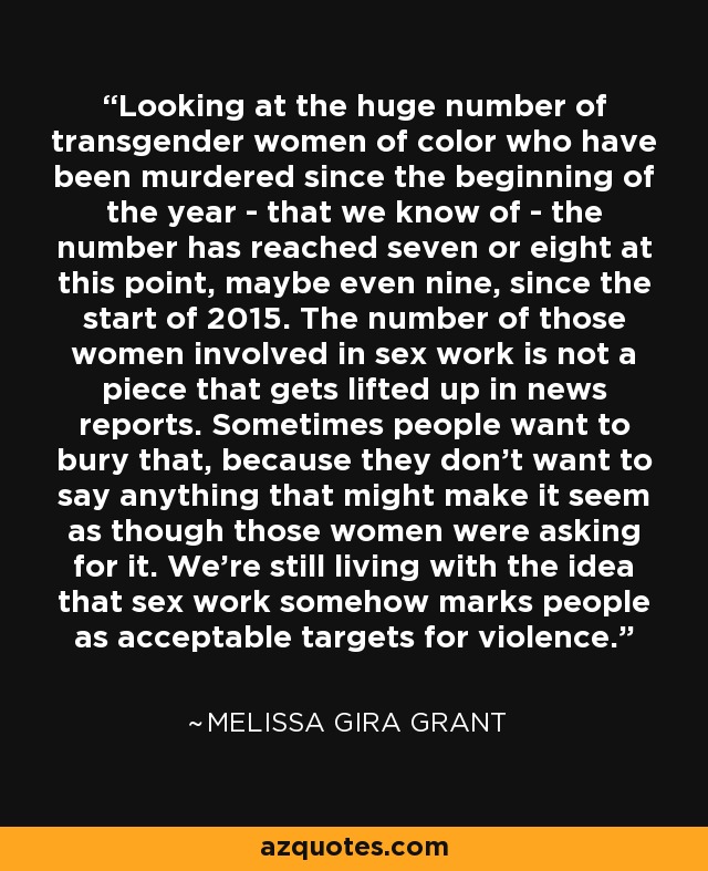 Looking at the huge number of transgender women of color who have been murdered since the beginning of the year - that we know of - the number has reached seven or eight at this point, maybe even nine, since the start of 2015. The number of those women involved in sex work is not a piece that gets lifted up in news reports. Sometimes people want to bury that, because they don't want to say anything that might make it seem as though those women were asking for it. We're still living with the idea that sex work somehow marks people as acceptable targets for violence. - Melissa Gira Grant