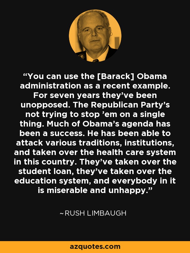 You can use the [Barack] Obama administration as a recent example. For seven years they've been unopposed. The Republican Party's not trying to stop 'em on a single thing. Much of Obama's agenda has been a success. He has been able to attack various traditions, institutions, and taken over the health care system in this country. They've taken over the student loan, they've taken over the education system, and everybody in it is miserable and unhappy. - Rush Limbaugh