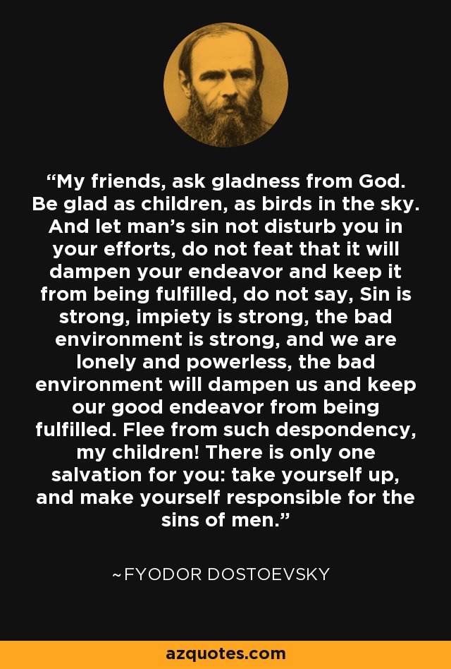 My friends, ask gladness from God. Be glad as children, as birds in the sky. And let man's sin not disturb you in your efforts, do not feat that it will dampen your endeavor and keep it from being fulfilled, do not say, Sin is strong, impiety is strong, the bad environment is strong, and we are lonely and powerless, the bad environment will dampen us and keep our good endeavor from being fulfilled. Flee from such despondency, my children! There is only one salvation for you: take yourself up, and make yourself responsible for the sins of men. - Fyodor Dostoevsky