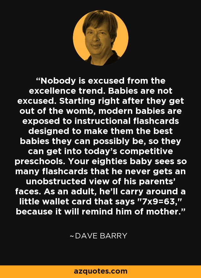 Nobody is excused from the excellence trend. Babies are not excused. Starting right after they get out of the womb, modern babies are exposed to instructional flashcards designed to make them the best babies they can possibly be, so they can get into today's competitive preschools. Your eighties baby sees so many flashcards that he never gets an unobstructed view of his parents' faces. As an adult, he'll carry around a little wallet card that says 
