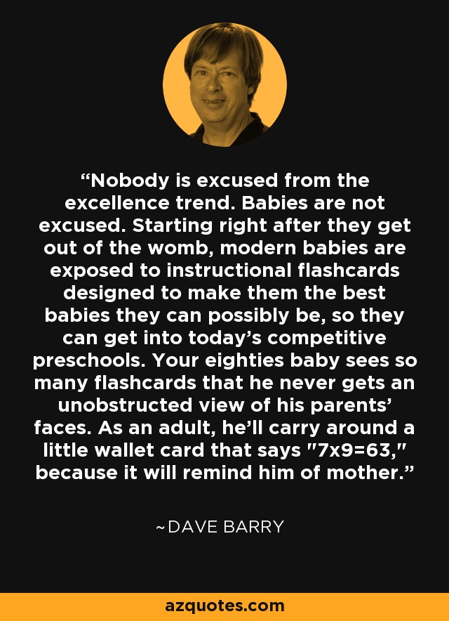 Nobody is excused from the excellence trend. Babies are not excused. Starting right after they get out of the womb, modern babies are exposed to instructional flashcards designed to make them the best babies they can possibly be, so they can get into today's competitive preschools. Your eighties baby sees so many flashcards that he never gets an unobstructed view of his parents' faces. As an adult, he'll carry around a little wallet card that says 
