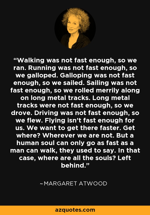 Walking was not fast enough, so we ran. Running was not fast enough, so we galloped. Galloping was not fast enough, so we sailed. Sailing was not fast enough, so we rolled merrily along on long metal tracks. Long metal tracks were not fast enough, so we drove. Driving was not fast enough, so we flew. Flying isn't fast enough for us. We want to get there faster. Get where? Wherever we are not. But a human soul can only go as fast as a man can walk, they used to say. In that case, where are all the souls? Left behind. - Margaret Atwood