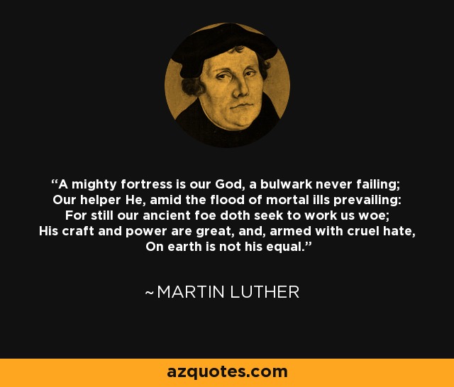 A mighty fortress is our God, a bulwark never failing; Our helper He, amid the flood of mortal ills prevailing: For still our ancient foe doth seek to work us woe; His craft and power are great, and, armed with cruel hate, On earth is not his equal. - Martin Luther
