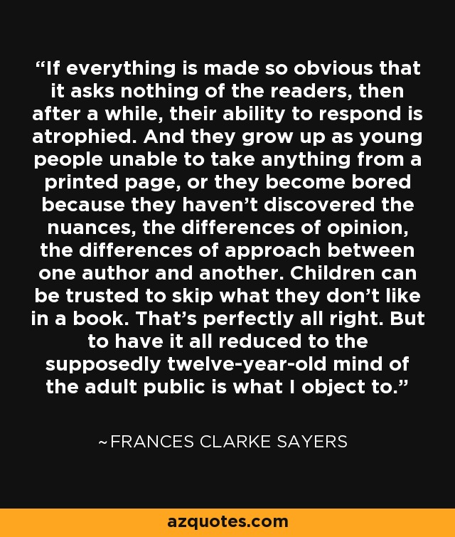 If everything is made so obvious that it asks nothing of the readers, then after a while, their ability to respond is atrophied. And they grow up as young people unable to take anything from a printed page, or they become bored because they haven't discovered the nuances, the differences of opinion, the differences of approach between one author and another. Children can be trusted to skip what they don't like in a book. That's perfectly all right. But to have it all reduced to the supposedly twelve-year-old mind of the adult public is what I object to. - Frances Clarke Sayers