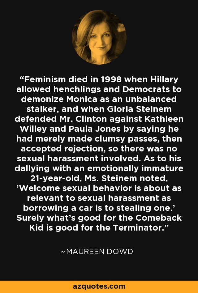 Feminism died in 1998 when Hillary allowed henchlings and Democrats to demonize Monica as an unbalanced stalker, and when Gloria Steinem defended Mr. Clinton against Kathleen Willey and Paula Jones by saying he had merely made clumsy passes, then accepted rejection, so there was no sexual harassment involved. As to his dallying with an emotionally immature 21-year-old, Ms. Steinem noted, 'Welcome sexual behavior is about as relevant to sexual harassment as borrowing a car is to stealing one.' Surely what's good for the Comeback Kid is good for the Terminator. - Maureen Dowd