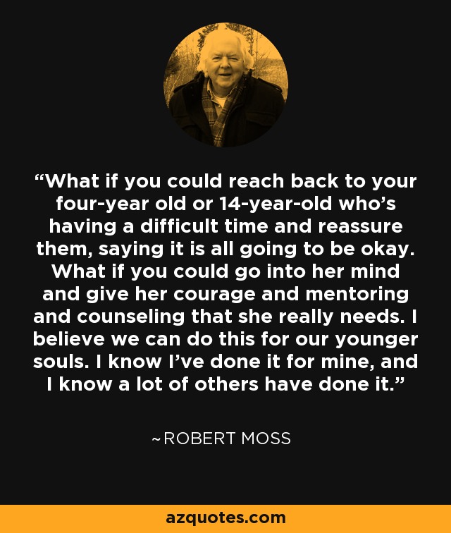 What if you could reach back to your four-year old or 14-year-old who's having a difficult time and reassure them, saying it is all going to be okay. What if you could go into her mind and give her courage and mentoring and counseling that she really needs. I believe we can do this for our younger souls. I know I've done it for mine, and I know a lot of others have done it. - Robert Moss