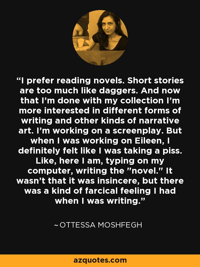 I prefer reading novels. Short stories are too much like daggers. And now that I'm done with my collection I'm more interested in different forms of writing and other kinds of narrative art. I'm working on a screenplay. But when I was working on Eileen, I definitely felt like I was taking a piss. Like, here I am, typing on my computer, writing the 