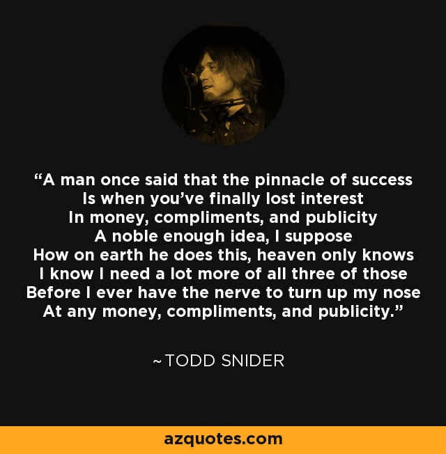 A man once said that the pinnacle of success Is when you've finally lost interest In money, compliments, and publicity A noble enough idea, I suppose How on earth he does this, heaven only knows I know I need a lot more of all three of those Before I ever have the nerve to turn up my nose At any money, compliments, and publicity. - Todd Snider