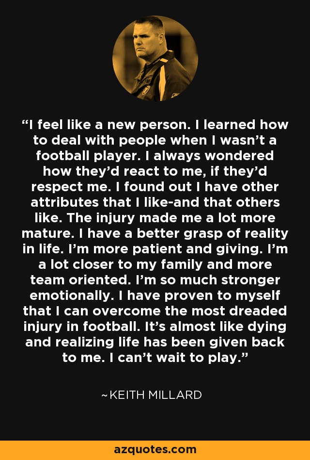 I feel like a new person. I learned how to deal with people when I wasn't a football player. I always wondered how they'd react to me, if they'd respect me. I found out I have other attributes that I like-and that others like. The injury made me a lot more mature. I have a better grasp of reality in life. I'm more patient and giving. I'm a lot closer to my family and more team oriented. I'm so much stronger emotionally. I have proven to myself that I can overcome the most dreaded injury in football. It's almost like dying and realizing life has been given back to me. I can't wait to play. - Keith Millard