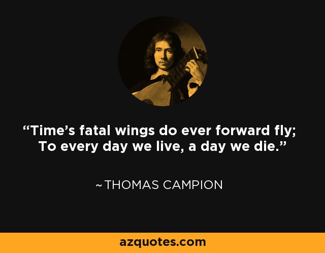 Time's fatal wings do ever forward fly; To every day we live, a day we die. - Thomas Campion