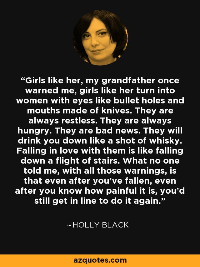 Girls like her, my grandfather once warned me, girls like her turn into women with eyes like bullet holes and mouths made of knives. They are always restless. They are always hungry. They are bad news. They will drink you down like a shot of whisky. Falling in love with them is like falling down a flight of stairs. What no one told me, with all those warnings, is that even after you’ve fallen, even after you know how painful it is, you’d still get in line to do it again. - Holly Black