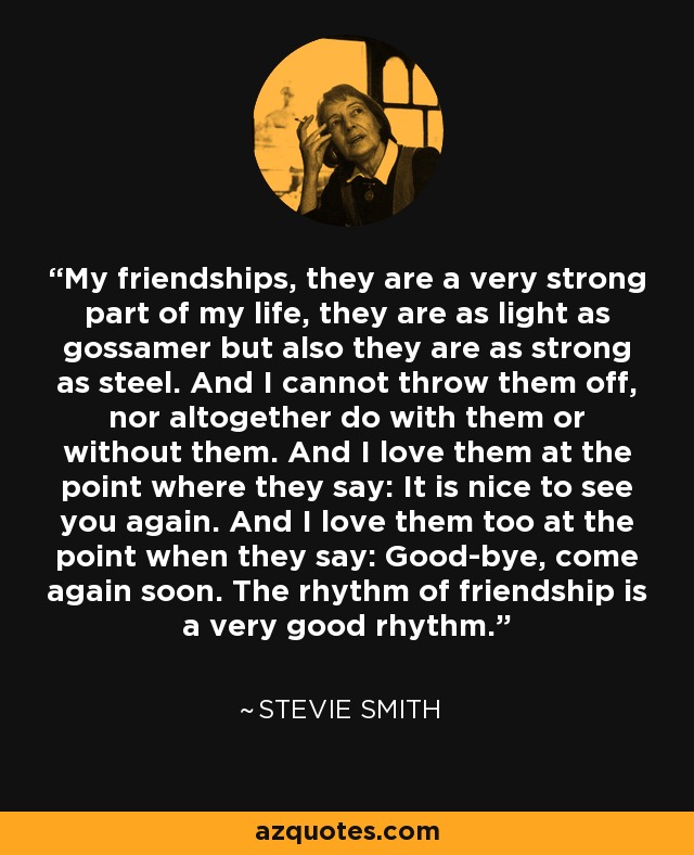 My friendships, they are a very strong part of my life, they are as light as gossamer but also they are as strong as steel. And I cannot throw them off, nor altogether do with them or without them. And I love them at the point where they say: It is nice to see you again. And I love them too at the point when they say: Good-bye, come again soon. The rhythm of friendship is a very good rhythm. - Stevie Smith