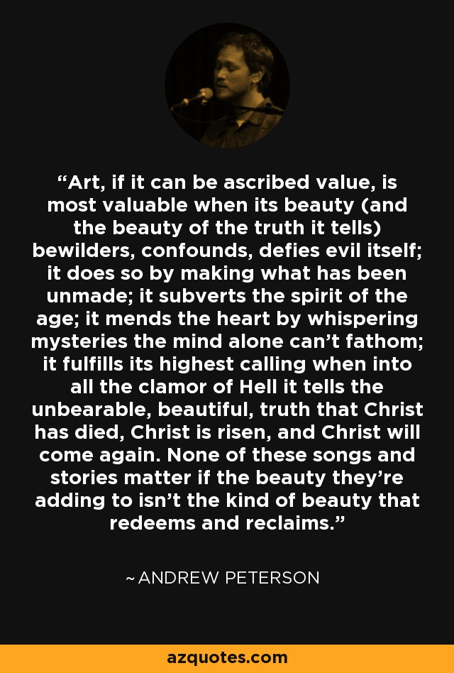 Art, if it can be ascribed value, is most valuable when its beauty (and the beauty of the truth it tells) bewilders, confounds, defies evil itself; it does so by making what has been unmade; it subverts the spirit of the age; it mends the heart by whispering mysteries the mind alone can’t fathom; it fulfills its highest calling when into all the clamor of Hell it tells the unbearable, beautiful, truth that Christ has died, Christ is risen, and Christ will come again. None of these songs and stories matter if the beauty they’re adding to isn’t the kind of beauty that redeems and reclaims. - Andrew Peterson