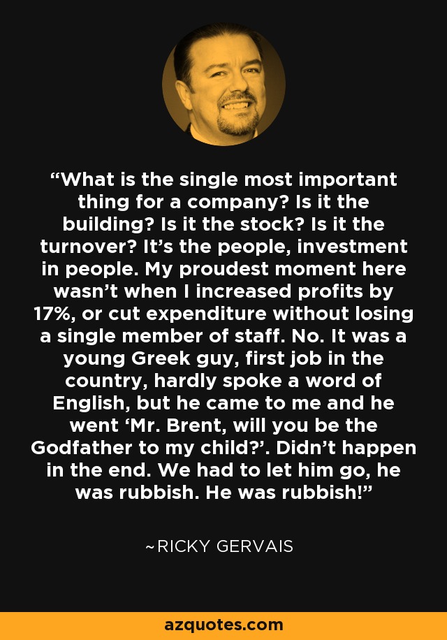 What is the single most important thing for a company? Is it the building? Is it the stock? Is it the turnover? It’s the people, investment in people. My proudest moment here wasn’t when I increased profits by 17%, or cut expenditure without losing a single member of staff. No. It was a young Greek guy, first job in the country, hardly spoke a word of English, but he came to me and he went ‘Mr. Brent, will you be the Godfather to my child?’. Didn’t happen in the end. We had to let him go, he was rubbish. He was rubbish! - Ricky Gervais