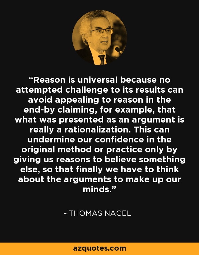 Reason is universal because no attempted challenge to its results can avoid appealing to reason in the end-by claiming, for example, that what was presented as an argument is really a rationalization. This can undermine our confidence in the original method or practice only by giving us reasons to believe something else, so that finally we have to think about the arguments to make up our minds. - Thomas Nagel