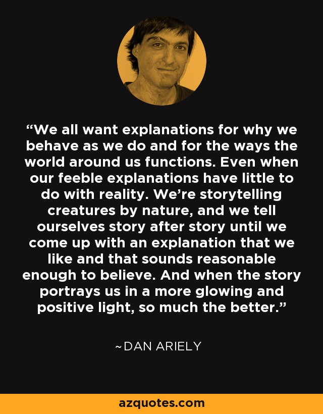 We all want explanations for why we behave as we do and for the ways the world around us functions. Even when our feeble explanations have little to do with reality. We’re storytelling creatures by nature, and we tell ourselves story after story until we come up with an explanation that we like and that sounds reasonable enough to believe. And when the story portrays us in a more glowing and positive light, so much the better. - Dan Ariely