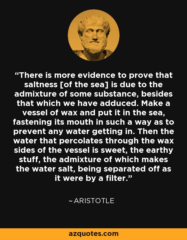 There is more evidence to prove that saltness [of the sea] is due to the admixture of some substance, besides that which we have adduced. Make a vessel of wax and put it in the sea, fastening its mouth in such a way as to prevent any water getting in. Then the water that percolates through the wax sides of the vessel is sweet, the earthy stuff, the admixture of which makes the water salt, being separated off as it were by a filter. - Aristotle