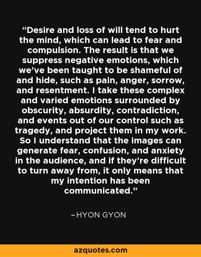 Desire and loss of will tend to hurt the mind, which can lead to fear and compulsion. The result is that we suppress negative emotions, which we've been taught to be shameful of and hide, such as pain, anger, sorrow, and resentment. I take these complex and varied emotions surrounded by obscurity, absurdity, contradiction, and events out of our control such as tragedy, and project them in my work. So I understand that the images can generate fear, confusion, and anxiety in the audience, and if they're difficult to turn away from, it only means that my intention has been communicated. - Hyon Gyon