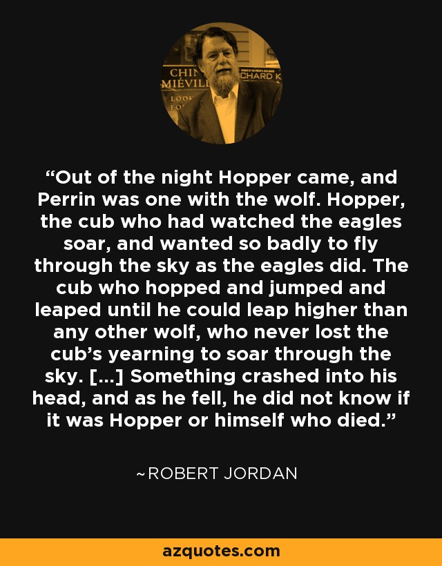 Out of the night Hopper came, and Perrin was one with the wolf. Hopper, the cub who had watched the eagles soar, and wanted so badly to fly through the sky as the eagles did. The cub who hopped and jumped and leaped until he could leap higher than any other wolf, who never lost the cub's yearning to soar through the sky. [...] Something crashed into his head, and as he fell, he did not know if it was Hopper or himself who died. - Robert Jordan