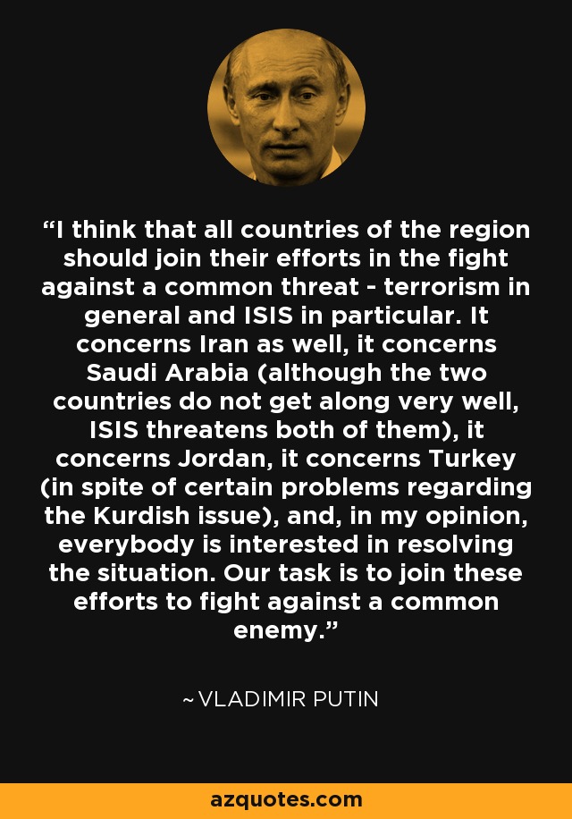 I think that all countries of the region should join their efforts in the fight against a common threat - terrorism in general and ISIS in particular. It concerns Iran as well, it concerns Saudi Arabia (although the two countries do not get along very well, ISIS threatens both of them), it concerns Jordan, it concerns Turkey (in spite of certain problems regarding the Kurdish issue), and, in my opinion, everybody is interested in resolving the situation. Our task is to join these efforts to fight against a common enemy. - Vladimir Putin