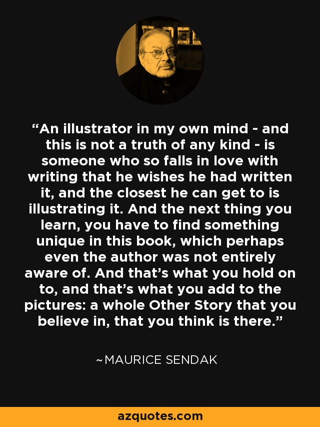 An illustrator in my own mind - and this is not a truth of any kind - is someone who so falls in love with writing that he wishes he had written it, and the closest he can get to is illustrating it. And the next thing you learn, you have to find something unique in this book, which perhaps even the author was not entirely aware of. And that's what you hold on to, and that's what you add to the pictures: a whole Other Story that you believe in, that you think is there. - Maurice Sendak