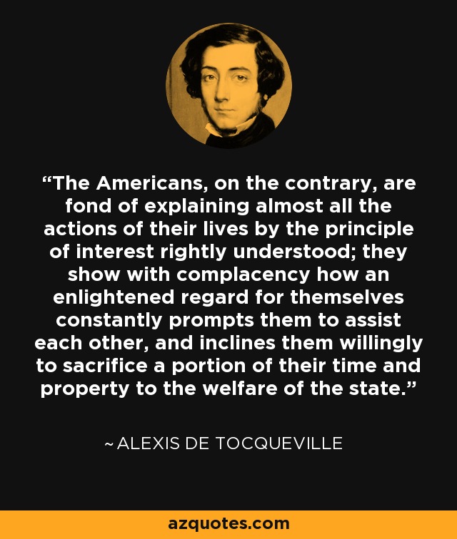 The Americans, on the contrary, are fond of explaining almost all the actions of their lives by the principle of interest rightly understood; they show with complacency how an enlightened regard for themselves constantly prompts them to assist each other, and inclines them willingly to sacrifice a portion of their time and property to the welfare of the state. - Alexis de Tocqueville