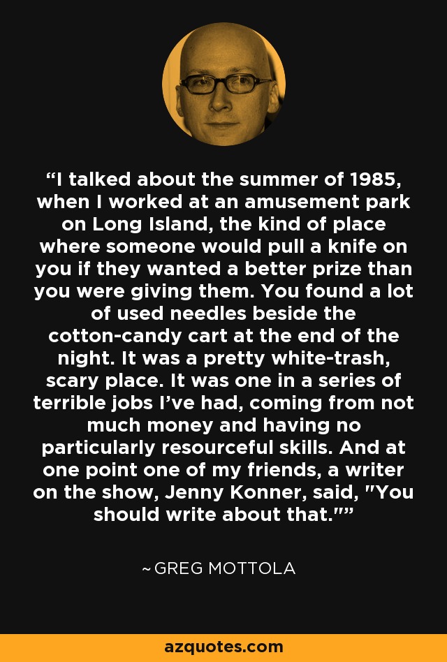 I talked about the summer of 1985, when I worked at an amusement park on Long Island, the kind of place where someone would pull a knife on you if they wanted a better prize than you were giving them. You found a lot of used needles beside the cotton-candy cart at the end of the night. It was a pretty white-trash, scary place. It was one in a series of terrible jobs I've had, coming from not much money and having no particularly resourceful skills. And at one point one of my friends, a writer on the show, Jenny Konner, said, 