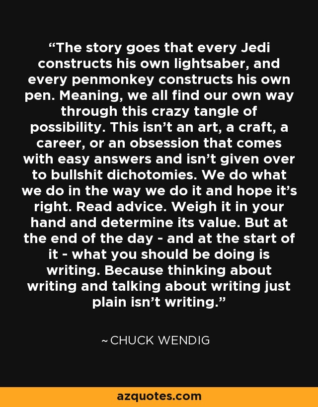 The story goes that every Jedi constructs his own lightsaber, and every penmonkey constructs his own pen. Meaning, we all find our own way through this crazy tangle of possibility. This isn't an art, a craft, a career, or an obsession that comes with easy answers and isn't given over to bullshit dichotomies. We do what we do in the way we do it and hope it's right. Read advice. Weigh it in your hand and determine its value. But at the end of the day - and at the start of it - what you should be doing is writing. Because thinking about writing and talking about writing just plain isn't writing. - Chuck Wendig