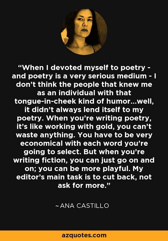 When I devoted myself to poetry - and poetry is a very serious medium - I don't think the people that knew me as an individual with that tongue-in-cheek kind of humor...well, it didn't always lend itself to my poetry. When you're writing poetry, it's like working with gold, you can't waste anything. You have to be very economical with each word you're going to select. But when you're writing fiction, you can just go on and on; you can be more playful. My editor's main task is to cut back, not ask for more. - Ana Castillo