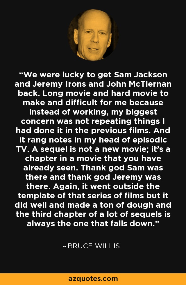 We were lucky to get Sam Jackson and Jeremy Irons and John McTiernan back. Long movie and hard movie to make and difficult for me because instead of working, my biggest concern was not repeating things I had done it in the previous films. And it rang notes in my head of episodic TV. A sequel is not a new movie; it's a chapter in a movie that you have already seen. Thank god Sam was there and thank god Jeremy was there. Again, it went outside the template of that series of films but it did well and made a ton of dough and the third chapter of a lot of sequels is always the one that falls down. - Bruce Willis