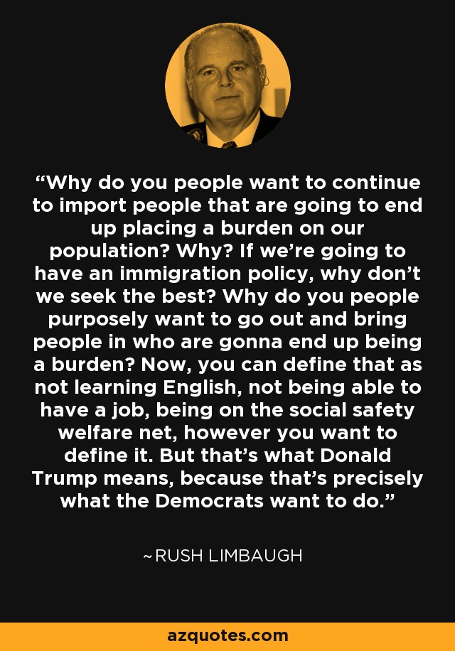 Why do you people want to continue to import people that are going to end up placing a burden on our population? Why? If we're going to have an immigration policy, why don't we seek the best? Why do you people purposely want to go out and bring people in who are gonna end up being a burden? Now, you can define that as not learning English, not being able to have a job, being on the social safety welfare net, however you want to define it. But that's what Donald Trump means, because that's precisely what the Democrats want to do. - Rush Limbaugh