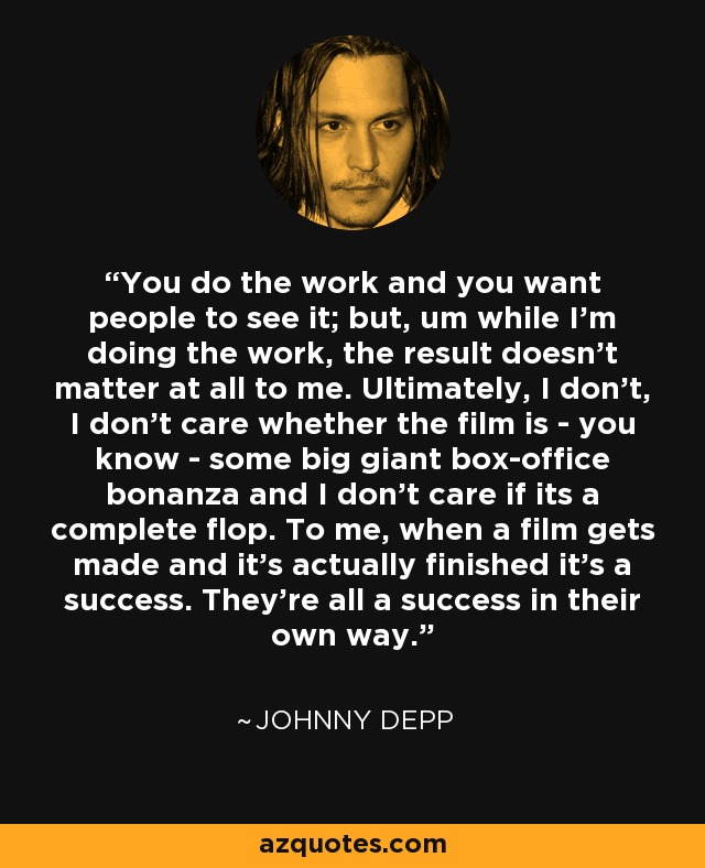 You do the work and you want people to see it; but, um while I'm doing the work, the result doesn't matter at all to me. Ultimately, I don't, I don't care whether the film is - you know - some big giant box-office bonanza and I don't care if its a complete flop. To me, when a film gets made and it's actually finished it's a success. They're all a success in their own way. - Johnny Depp