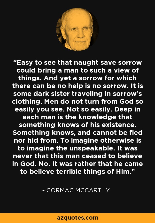 Easy to see that naught save sorrow could bring a man to such a view of things. And yet a sorrow for which there can be no help is no sorrow. It is some dark sister traveling in sorrow's clothing. Men do not turn from God so easily you see. Not so easily. Deep in each man is the knowledge that something knows of his existence. Something knows, and cannot be fled nor hid from. To imagine otherwise is to imagine the unspeakable. It was never that this man ceased to believe in God. No. It was rather that he came to believe terrible things of Him. - Cormac McCarthy